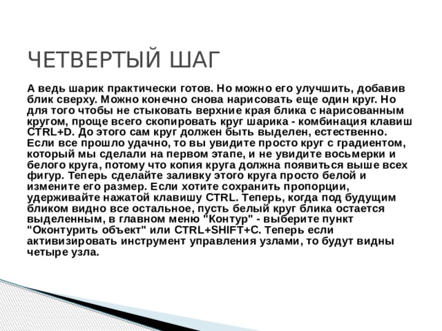 ЧЕТВЕРТЫЙ ШАГ А ведь шарик практически готов. Но можно его улучшить, добавив блик сверху. Можно конечно снова нарисовать еще один круг. Но для того чтобы не стыковать верхние края блика с нарисованным кругом, проще всего скопировать круг шарика - комбинация клавиш CTRL+D. До этого сам круг должен быть выделен, естественно. Если все прошло удачно, то вы увидите просто круг с градиентом, который мы сделали на первом этапе, и не увидите восьмерки и белого круга, потому что копия круга должна появиться выше всех фигур. Теперь сделайте заливку этого круга просто белой и измените его размер. Если хотите сохранить пропорции, удерживайте нажатой клавишу CTRL. Теперь, когда под будущим бликом видно все остальное, пусть белый круг блика остается выделенным, в главном меню 