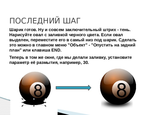 ПОСЛЕДНИЙ ШАГ Шарик готов. Ну и совсем заключительный штрих - тень. Нарисуйте овал с заливкой черного цвета. Если овал выделен, переместите его в самый низ под шарик. Сделать это можно в главном меню 