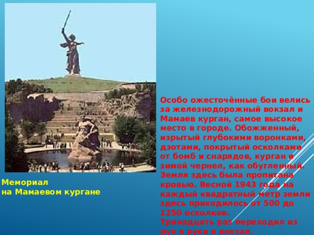 Особо ожесточённые бои велись за железнодорожный вокзал и Мамаев курган, самое высокое место в городе. Обожженный, изрытый глубокими воронками, дзотами, покрытый осколками от бомб и снарядов, курган и зимой чернел, как обугленный. Земля здесь была пропитана кровью. Весной 1943 года на каждый квадратный метр земли здесь приходилось от 500 до 1250 осколков. Тринадцать раз переходил из рук в руки и вокзал. Мемориал на Мамаевом кургане 