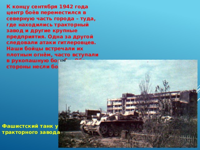 К концу сентября 1942 года центр боёв переместился в северную часть города – туда, где находились тракторный завод и другие крупные предприятия. Одна за другой следовали атаки гитлеровцев. Наши бойцы встречали их плотным огнём, часто вступали в рукопашную борьбу. Обе стороны несли большие потери. Фашистский танк у тракторного завода 