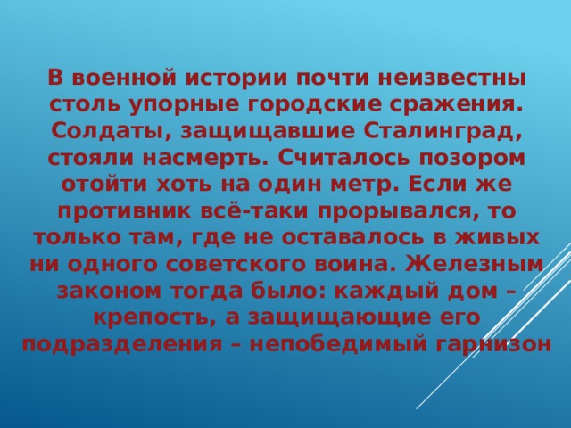 В военной истории почти неизвестны столь упорные городские сражения. Солдаты, защищавшие Сталинград, стояли насмерть. Считалось позором отойти хоть на один метр. Если же противник всё-таки прорывался, то только там, где не оставалось в живых ни одного советского воина. Железным законом тогда было: каждый дом – крепость, а защищающие его подразделения – непобедимый гарнизон 