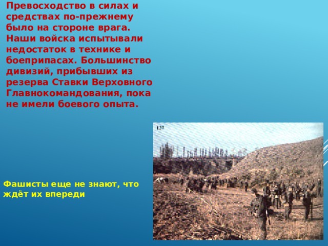 Превосходство в силах и средствах по-прежнему было на стороне врага. Наши войска испытывали недостаток в технике и боеприпасах. Большинство дивизий, прибывших из резерва Ставки Верховного Главнокомандования, пока не имели боевого опыта. Фашисты еще не знают, что ждёт их впереди 