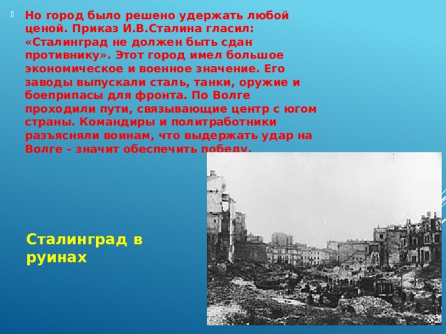 Но город было решено удержать любой ценой. Приказ И.В.Сталина гласил: «Сталинград не должен быть сдан противнику». Этот город имел большое экономическое и военное значение. Его заводы выпускали сталь, танки, оружие и боеприпасы для фронта. По Волге проходили пути, связывающие центр с югом страны. Командиры и политработники разъясняли воинам, что выдержать удар на Волге – значит обеспечить победу. Сталинград в руинах 