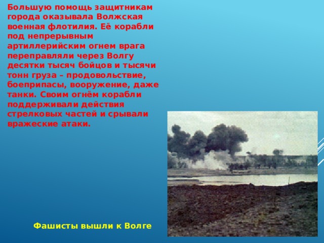 Большую помощь защитникам города оказывала Волжская военная флотилия. Её корабли под непрерывным артиллерийским огнем врага переправляли через Волгу десятки тысяч бойцов и тысячи тонн груза – продовольствие, боеприпасы, вооружение, даже танки. Своим огнём корабли поддерживали действия стрелковых частей и срывали вражеские атаки. Фашисты вышли к Волге 
