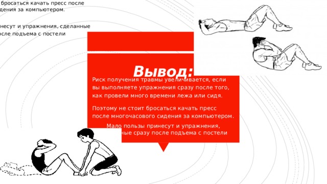 Риск получения травмы увеличивается, если вы выполняете упражнения сразу после того, как провели много времени лежа или сидя. Поэтому не стоит бросаться качать пресс после многочасового сидения за компьютером. Мало пользы принесут и упражнения, сделанные сразу после подъема с постели Вывод: Риск получения травмы увеличивается, если вы выполняете упражнения сразу после того, как провели много времени лежа или сидя. Поэтому не стоит бросаться качать пресс после многочасового сидения за компьютером. Мало пользы принесут и упражнения, сделанные сразу после подъема с постели 