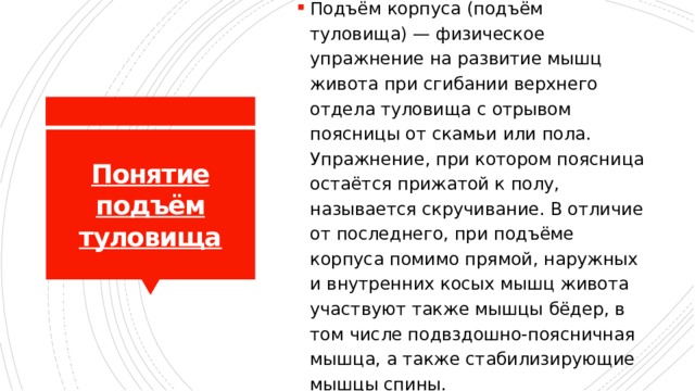Подъём корпуса (подъём туловища) — физическое упражнение на развитие мышц живота при сгибании верхнего отдела туловища с отрывом поясницы от скамьи или пола. Упражнение, при котором поясница остаётся прижатой к полу, называется скручивание. В отличие от последнего, при подъёме корпуса помимо прямой, наружных и внутренних косых мышц живота участвуют также мышцы бёдер, в том числе подвздошно-поясничная мышца, а также стабилизирующие мышцы спины. Понятие подъём туловища 
