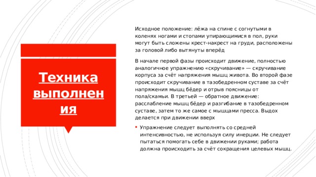 Исходное положение: лёжа на спине с согнутыми в коленях ногами и стопами упирающимися в пол, руки могут быть сложены крест-накрест на груди, расположены за головой либо вытянуты вперёд В начале первой фазы происходит движение, полностью аналогичное упражнению «скручивание» — скручивание корпуса за счёт напряжения мышц живота. Во второй фазе происходит скручивание в тазобедренном суставе за счёт напряжения мышц бёдер и отрыв поясницы от пола/скамьи. В третьей — обратное движение: расслабление мышц бёдер и разгибание в тазобедренном суставе, затем то же самое с мышцами пресса. Выдох делается при движении вверх Упражнение следует выполнять со средней интенсивностью, не используя силу инерции. Не следует пытаться помогать себе в движении руками; работа должна происходить за счёт сокращения целевых мышц. Техника выполнения 