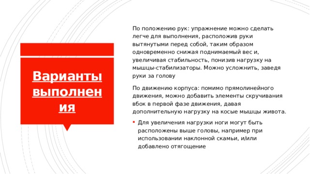 По положению рук: упражнение можно сделать легче для выполнения, расположив руки вытянутыми перед собой, таким образом одновременно снижая поднимаемый вес и, увеличивая стабильность, понизив нагрузку на мышцы-стабилизаторы. Можно усложнить, заведя руки за голову По движению корпуса: помимо прямолинейного движения, можно добавить элементы скручивания вбок в первой фазе движения, давая дополнительную нагрузку на косые мышцы живота. Для увеличения нагрузки ноги могут быть расположены выше головы, например при использовании наклонной скамьи, и/или добавлено отягощение Варианты выполнения 