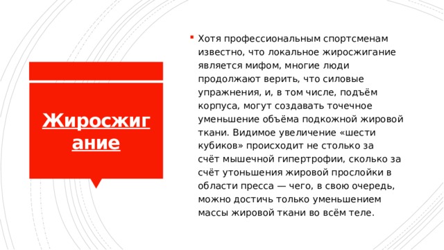 Хотя профессиональным спортсменам известно, что  локальное жиросжигание является мифом, многие люди продолжают верить, что силовые упражнения, и, в том числе, подъём корпуса, могут создавать точечное уменьшение объёма подкожной жировой ткани. Видимое увеличение «шести кубиков» происходит не столько за счёт мышечной гипертрофии, сколько за счёт утоньшения жировой прослойки в области пресса — чего, в свою очередь, можно достичь только уменьшением массы жировой ткани во всём теле. Жиросжигание 