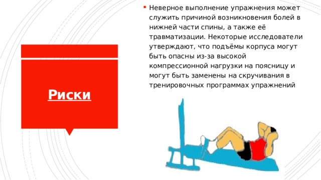 Неверное выполнение упражнения может служить причиной возникновения болей в нижней части спины, а также её травматизации. Некоторые исследователи утверждают, что подъёмы корпуса могут быть опасны из-за высокой компрессионной нагрузки на поясницу и могут быть заменены на скручивания в тренировочных программах упражнений Риски 