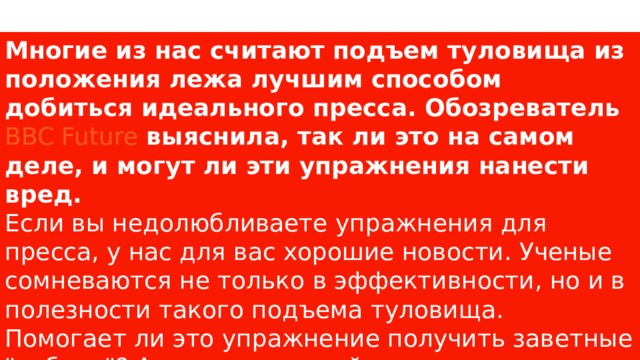 Многие из нас считают подъем туловища из положения лежа лучшим способом добиться идеального пресса. Обозреватель  BBC Future  выяснила, так ли это на самом деле, и могут ли эти упражнения нанести вред. Если вы недолюбливаете упражнения для пресса, у нас для вас хорошие новости. Ученые сомневаются не только в эффективности, но и в полезности такого подъема туловища. Помогает ли это упражнение получить заветные 