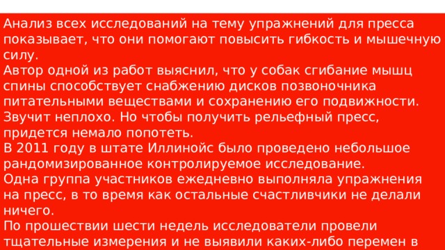 Анализ всех исследований на тему упражнений для пресса показывает, что они помогают повысить гибкость и мышечную силу. Автор одной из работ выяснил, что у собак сгибание мышц спины способствует снабжению дисков позвоночника питательными веществами и сохранению его подвижности. Звучит неплохо. Но чтобы получить рельефный пресс, придется немало попотеть. В 2011 году в штате Иллинойс было проведено небольшое рандомизированное контролируемое исследование. Одна группа участников ежедневно выполняла упражнения на пресс, в то время как остальные счастливчики не делали ничего. По прошествии шести недель исследователи провели тщательные измерения и не выявили каких-либо перемен в окружности талии и количестве жировых отложений в области живота. 