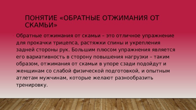 Понятие «обратные отжимания от скамьи» Обратные отжимания от скамьи – это отличное упражнение для прокачки трицепса, растяжки спины и укрепления задней стороны рук. Большим плюсом упражнения является его вариативность в сторону повышения нагрузки – таким образом, отжимания от скамьи в упоре сзади подойдут и женщинам со слабой физической подготовкой, и опытным атлетам мужчинам, которые желают разнообразить тренировку. 