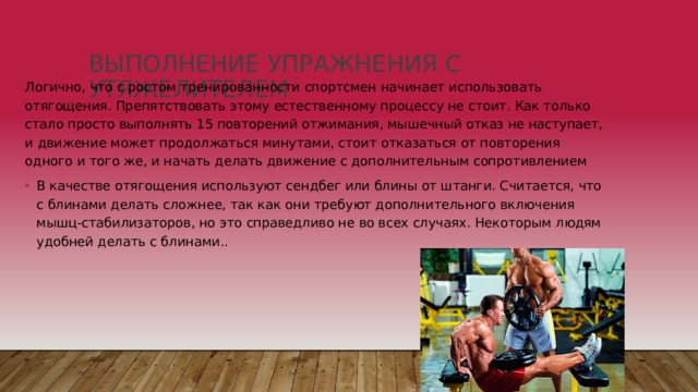 Выполнение упражнения с утяжелителем   Логично, что с ростом тренированности спортсмен начинает использовать отягощения. Препятствовать этому естественному процессу не стоит. Как только стало просто выполнять 15 повторений отжимания, мышечный отказ не наступает, и движение может продолжаться минутами, стоит отказаться от повторения одного и того же, и начать делать движение с дополнительным сопротивлением В качестве отягощения используют сендбег или блины от штанги. Считается, что с блинами делать сложнее, так как они требуют дополнительного включения мышц-стабилизаторов, но это справедливо не во всех случаях. Некоторым людям удобней делать с блинами.. 