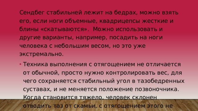 Сендбег стабильней лежит на бедрах, можно взять его, если ноги объемные, квадрицепсы жесткие и блины «скатываются». Можно использовать и другие варианты, например, посадить на ноги человека с небольшим весом, но это уже экстремально. Техника выполнения с отягощением не отличается от обычной, просто нужно контролировать вес, для чего сохраняется стабильный угол в тазобедренных суставах, и не меняется положение позвоночника. Когда становится тяжело, человек склонен отводить таз от скамьи, с отягощением этого не получится сделать, не уронив вес. 