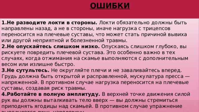 Ошибки Не разводите локти в стороны.  Локти обязательно должны быть направлены назад, а не в стороны, иначе нагрузка с трицепсов переносится на плечевые суставы, что может стать причиной вывиха или другой неприятной и болезненной травмы. Не опускайтесь слишком низко.  Опускаясь слишком глубоко, вы рискуете повредить плечевой сустава. Это особенно важно в тех случаях, когда отжимания на скамье выполняются с дополнительным весом или излишне быстро. Не сутультесь.  Не округляйте плечи и не заваливайтесь вперед. Грудь должна быть открытой и расправленной, мускулатура пресса — напряженной. В противном случае нагрузка переносится на плечевые суставы, создавая риск травмы. Работайте в полную амплитуду.  В верхней точке движения силой рук вы должны выталкивать тело вверх — вы должны стремиться приподнять ягодицы над скамьей. В противном случае упражнение выполняется лишь наполовину 