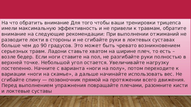 На что обратить внимание Для того чтобы ваши тренировки трицепса имели максимальную эффективность и не привели к травмам, обратите внимание на следующие рекомендации: При выполнении отжиманий не разводите локти в стороны и не сгибайте руки в локтевых суставах больше чем до 90 градусов. Это может быть чревато возникновением серьезных травм. Ладони ставьте хватом на ширине плеч, то есть – возле бедер. Если ноги ставите на пол, не разгибайте руки полностью в верхней точке. Небольшой угол остается. Увеличивайте нагрузку постепенно. Начните с варианта «ноги на полу», потом переходите к вариации «ноги на скамье», а дальше начинайте использовать вес. Не сгибайте спину — позвоночник прямой на протяжении всего движения. Перед выполнением упражнения повращайте плечами, разомните кисти и локтевые суставы 