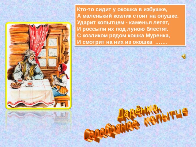 Кто-то сидит у окошка в избушке,  А маленький козлик стоит на опушке.  Ударит копытцем - каменья летят,  И россыпи их под луною блестят.  С козликом рядом кошка Муренка,  И смотрит на них из окошка  ……. 