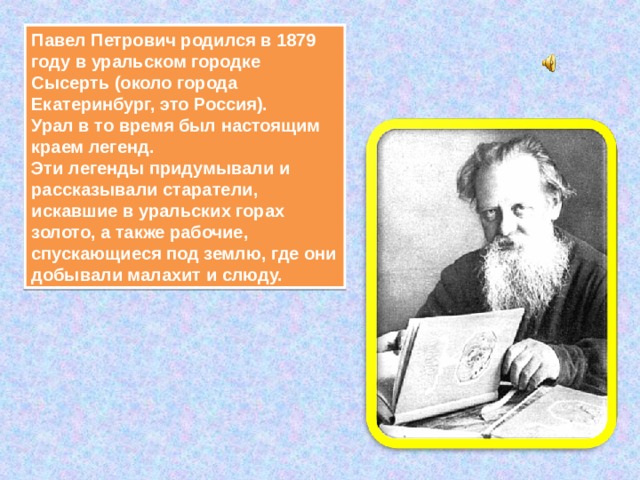 Павел Петрович родился в 1879 году в уральском городке Сысерть (около города Екатеринбург, это Россия).  Урал в то время был настоящим краем легенд.  Эти легенды придумывали и рассказывали старатели, искавшие в уральских горах золото, а также рабочие, спускающиеся под землю, где они добывали малахит и слюду. 