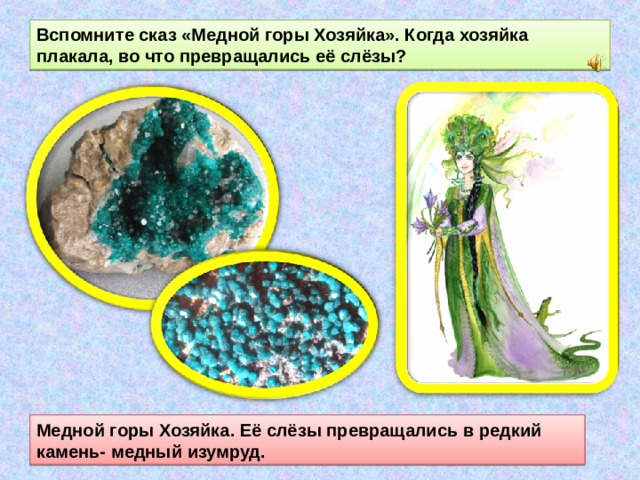 Вспомните сказ «Медной горы Хозяйка». Когда хозяйка плакала, во что превращались её слёзы? Медной горы Хозяйка. Её слёзы превращались в редкий камень- медный изумруд. 