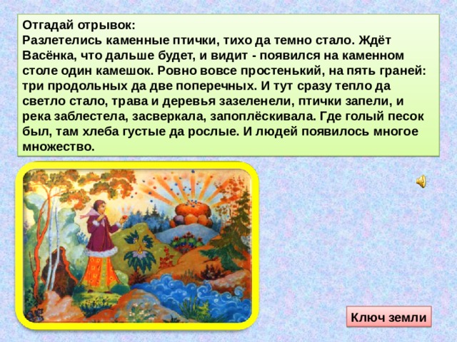 Отгадай отрывок: Разлетелись каменные птички, тихо да темно стало. Ждёт Васёнка, что дальше будет, и видит - появился на каменном столе один камешок. Ровно вовсе простенький, на пять граней: три продольных да две поперечных. И тут сразу тепло да светло стало, трава и деревья зазеленели, птички запели, и река заблестела, засверкала, запоплёскивала. Где голый песок был, там хлеба густые да рослые. И людей появилось многое множество. Ключ земли 