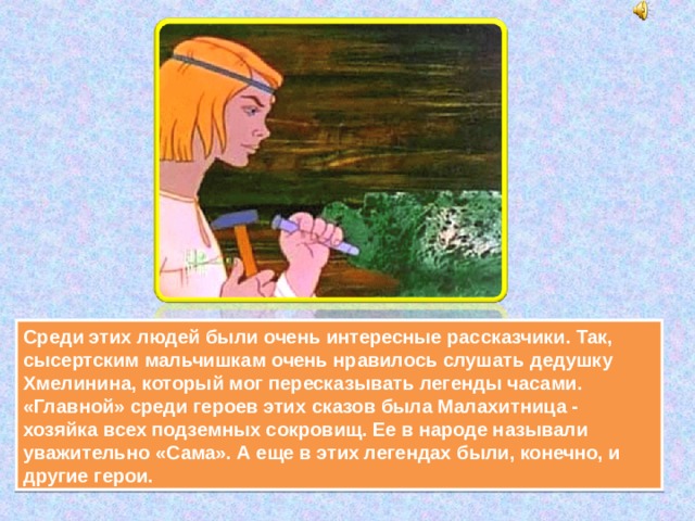 Среди этих людей были очень интересные рассказчики. Так, сысертским мальчишкам очень нравилось слушать дедушку Хмелинина, который мог пересказывать легенды часами. «Главной» среди героев этих сказов была Малахитница - хозяйка всех подземных сокровищ. Ее в народе называли уважительно «Сама». А еще в этих легендах были, конечно, и другие герои. 