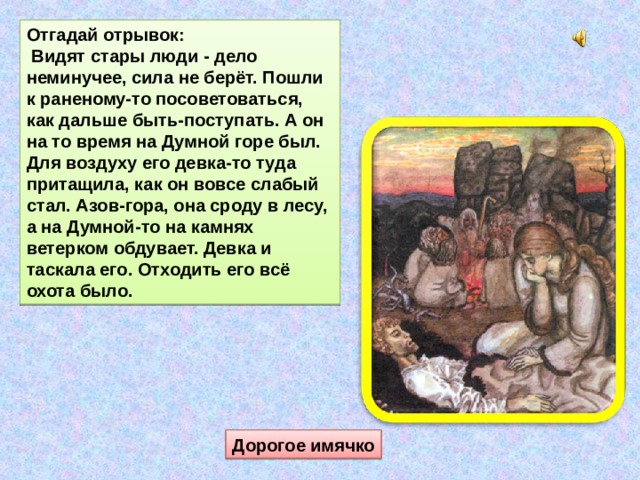 Отгадай отрывок:  Видят стары люди - дело неминучее, сила не берёт. Пошли к раненому-то посоветоваться, как дальше быть-поступать. А он на то время на Думной горе был. Для воздуху его девка-то туда притащила, как он вовсе слабый стал. Азов-гора, она сроду в лесу, а на Думной-то на камнях ветерком обдувает. Девка и таскала его. Отходить его всё охота было. Дорогое имячко 
