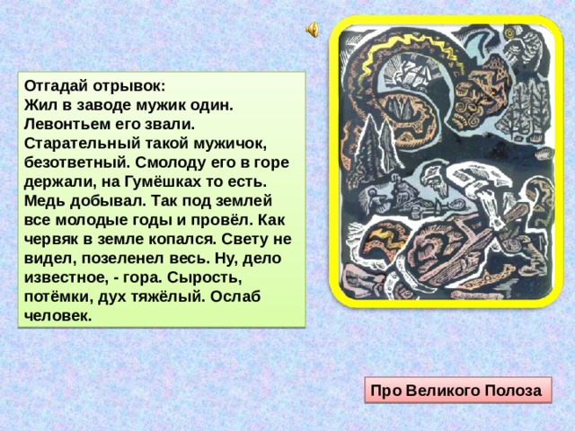 Отгадай отрывок: Жил в заводе мужик один. Левонтьем его звали. Старательный такой мужичок, безответный. Смолоду его в горе держали, на Гумёшках то есть. Медь добывал. Так под землей все молодые годы и провёл. Как червяк в земле копался. Свету не видел, позеленел весь. Ну, дело известное, - гора. Сырость, потёмки, дух тяжёлый. Ослаб человек. Про Великого Полоза 