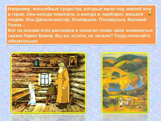 Например, волшебные существа, которые жили под землей или в горах. Они иногда помогали, а иногда и, наоборот, мешали людям. Или Данила-мастер, Огневушка- Поскакушка, Великий Полоз…  Вот на основе этих рассказов и написал позже свои знаменитые сказки Павел Бажов. Вы их, кстати, не читали? Тогда почитайте обязательно! 