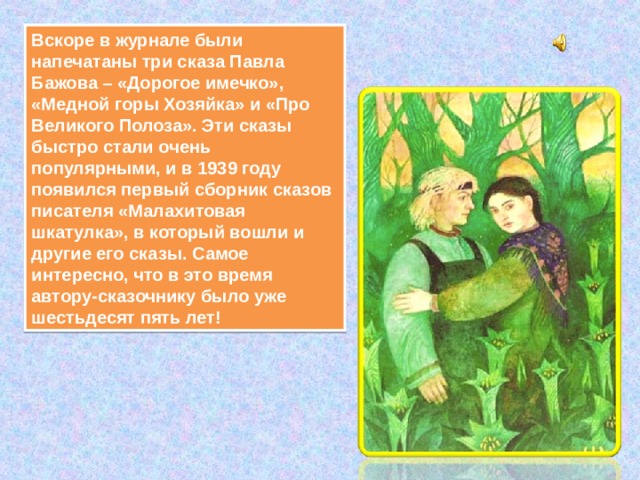 Вскоре в журнале были напечатаны три сказа Павла Бажова – «Дорогое имечко», «Медной горы Хозяйка» и «Про Великого Полоза». Эти сказы быстро стали очень популярными, и в 1939 году появился первый сборник сказов писателя «Малахитовая шкатулка», в который вошли и другие его сказы. Самое интересно, что в это время автору-сказочнику было уже шестьдесят пять лет! 