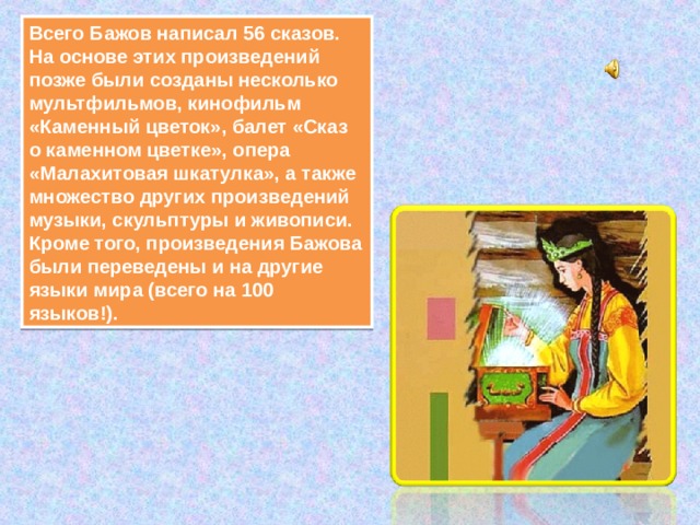Всего Бажов написал 56 сказов. На основе этих произведений позже были созданы несколько мультфильмов, кинофильм «Каменный цветок», балет «Сказ о каменном цветке», опера «Малахитовая шкатулка», а также множество других произведений музыки, скульптуры и живописи.  Кроме того, произведения Бажова были переведены и на другие языки мира (всего на 100 языков!). 