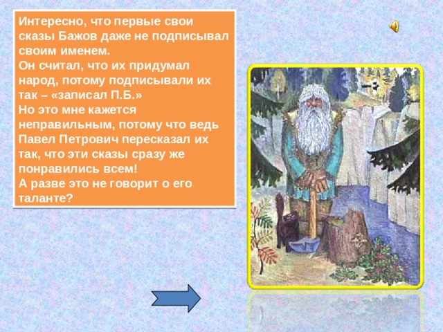 Интересно, что первые свои сказы Бажов даже не подписывал своим именем.  Он считал, что их придумал народ, потому подписывали их так – «записал П.Б.»  Но это мне кажется неправильным, потому что ведь Павел Петрович пересказал их так, что эти сказы сразу же понравились всем!  А разве это не говорит о его таланте? 