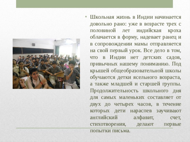 Школьная жизнь в Индии начинается довольно рано: уже в возрасте трех с половиной лет индийская кроха облачается в форму, надевает ранец и в сопровождении мамы отправляется на свой первый урок. Все дело в том, что в Индии нет детских садов, привычных нашему пониманию. Под крышей общеобразовательной школы обучаются детки ясельного возраста, а также младшей и старшей группы. Продолжительность школьного дня для самых маленьких составляет от двух до четырех часов, в течение которых дети нараспев заучивают английский алфавит, счет, стихотворения, делают первые попытки письма. 