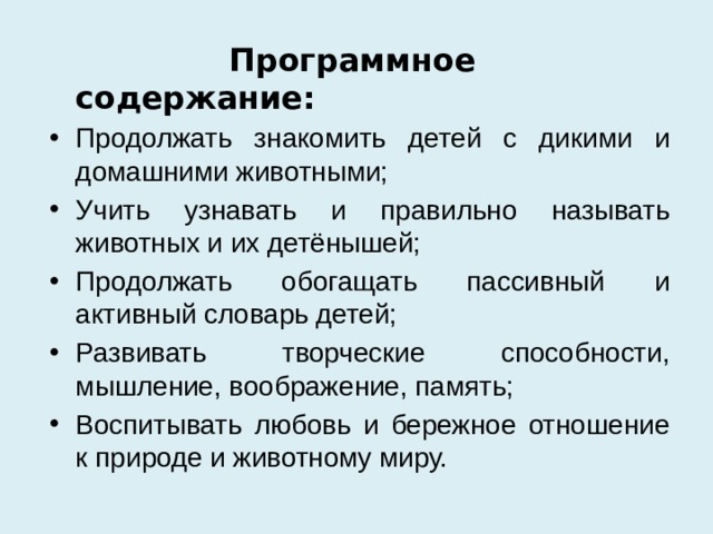  Программное содержание: Продолжать знакомить детей с дикими и домашними животными; Учить узнавать и правильно называть животных и их детёнышей; Продолжать обогащать пассивный и активный словарь детей; Развивать творческие способности, мышление, воображение, память; Воспитывать любовь и бережное отношение к природе и животному миру. 