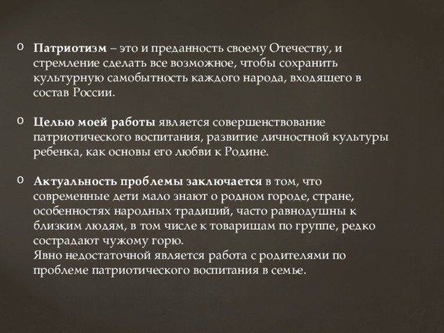 Патриотизм  – это и преданность своему Отечеству, и стремление сделать все возможное, чтобы сохранить культурную самобытность каждого народа, входящего в состав России. Целью моей работы является совершенствование патриотического воспитания, развитие личностной культуры ребенка, как основы его любви к Родине. Актуальность проблемы заключается в том, что современные дети мало знают о родном городе, стране, особенностях народных традиций, часто равнодушны к близким людям, в том числе к товарищам по группе, редко сострадают чужому горю.  Явно недостаточной является работа с родителями по проблеме патриотического воспитания в семье.   