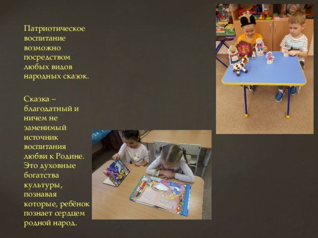 Патриотическое воспитание возможно посредством любых видов народных сказок. Сказка – благодатный и ничем не заменимый источник воспитания любви к Родине. Это духовные богатства культуры, познавая которые, ребёнок познает сердцем родной народ. 