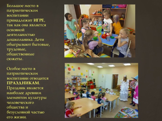 Большое место в патриотическом воспитании принадлежит ИГРЕ , так как она является основной деятельностью дошкольника. Дети обыгрывают бытовые, трудовые, общественные сюжеты. Особое место в патриотическом воспитании отводится ПРАЗДНИКАМ . Праздник является наиболее древним элементом культуры человеческого общества и безусловной частью его жизни. 