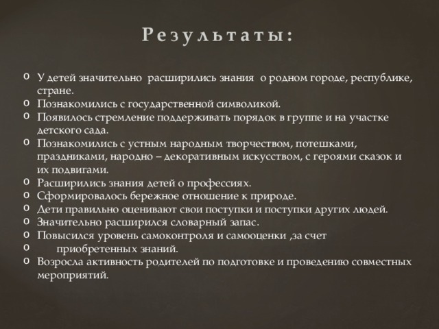 Результаты: У детей значительно расширились знания о родном городе, республике, стране. Познакомились с государственной символикой. Появилось стремление поддерживать порядок в группе и на участке детского сада. Познакомились с устным народным творчеством, потешками, праздниками, народно – декоративным искусством, с героями сказок и их подвигами. Расширились знания детей о профессиях. Сформировалось бережное отношение к природе. Дети правильно оценивают свои поступки и поступки других людей. Значительно расширился словарный запас. Повысился уровень самоконтроля и самооценки ,за счет  приобретенных знаний. Возросла активность родителей по подготовке и проведению совместных мероприятий. 