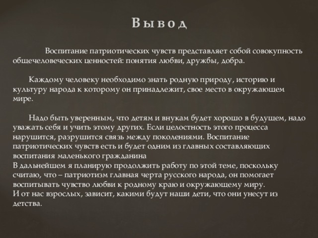 Вывод  Воспитание патриотических чувств представляет собой совокупность общечеловеческих ценностей: понятия любви, дружбы, добра.  Каждому человеку необходимо знать родную природу, историю и культуру народа к которому он принадлежит, свое место в окружающем мире.  Надо быть уверенным, что детям и внукам будет хорошо в будущем, надо уважать себя и учить этому других. Если целостность этого процесса нарушится, разрушится связь между поколениями. Воспитание патриотических чувств есть и будет одним из главных составляющих воспитания маленького гражданина В дальнейшем я планирую продолжить работу по этой теме, поскольку считаю, что – патриотизм главная черта русского народа, он помогает воспитывать чувство любви к родному краю и окружающему миру. И от нас взрослых, зависит, какими будут наши дети, что они унесут из детства. 