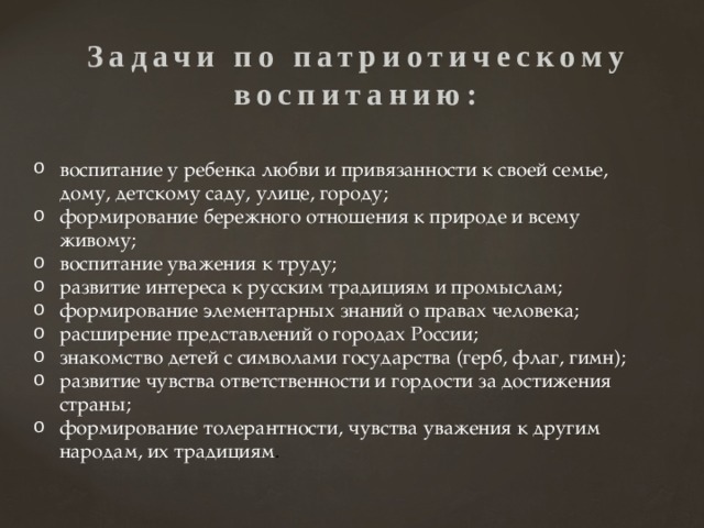 Задачи по патриотическому  воспитанию:    воспитание у ребенка любви и привязанности к своей семье, дому, детскому саду, улице, городу; формирование бережного отношения к природе и всему живому; воспитание уважения к труду; развитие интереса к русским традициям и промыслам; формирование элементарных знаний о правах человека; расширение представлений о городах России; знакомство детей с символами государства (герб, флаг, гимн); развитие чувства ответственности и гордости за достижения страны; формирование толерантности, чувства уважения к другим народам, их традициям . 