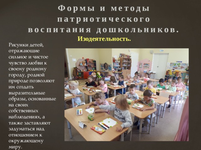 Формы и методы патриотического воспитания дошкольников.  Изодеятельность. Рисунки детей, отражающие сильное и чистое чувство любви к своему родному городу, родной природе позволяют им создать выразительные образы, основанные на своих собственных наблюдениях, а также заставляют задуматься над отношением к окружающему миру. 