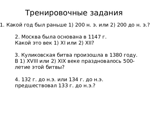 Тренировочные задания 1. Какой год был раньше 1) 200 н. э. или 2) 200 до н. э.? 2. Москва была основана в 1147 г. Какой это век 1) XI или 2) XII? 3. Куликовская битва произошла в 1380 году. В 1) XVIII или 2) XIX веке праздновалось 500-летие этой битвы? 4. 132 г. до н.э. или 134 г. до н.э. предшествовал 133 г. до н.э.? 