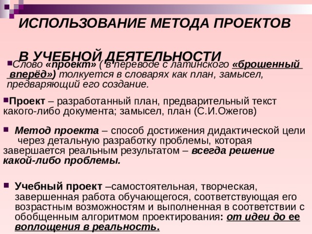 ИСПОЛЬЗОВАНИЕ МЕТОДА ПРОЕКТОВ  В УЧЕБНОЙ ДЕЯТЕЛЬНОСТИ Слово «проект» ( в переводе с латинского «брошенный  вперёд» ) толкуется в словарях как план, замысел, предваряющий его создание. Проект – разработанный план, предварительный текст какого-либо документа; замысел, план (С.И.Ожегов)  Метод проекта – способ достижения дидактической цели через детальную разработку проблемы, которая завершается реальным результатом – всегда решение какой-либо проблемы.  Учебный проект – самостоятельная, творческая, завершенная работа обучающегося, соответствующая его возрастным возможностям и выполненная в соответствии с обобщенным алгоритмом  проектирования : от идеи до ее воплощения в реальность .  
