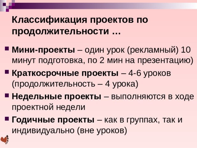 Классификация проектов по продолжительности … Мини-проекты – один урок (рекламный) 10 минут подготовка, по 2 мин на презентацию) Краткосрочные проекты – 4-6 уроков (продолжительность – 4 урока) Недельные проекты – выполняются в ходе проектной недели Годичные проекты – как в группах, так и индивидуально (вне уроков)  