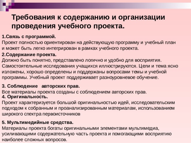 Требования к содержанию и организации проведения учебного проекта. 1.Связь с программой. Проект полностью ориентирован на действующую программу и учебный план и может быть легко интегрирован в рамках учебного проекта. 2.Содержание проекта. Должно быть понятно, представлено логично и удобно для восприятия. Самостоятельные исследования учащихся иллюстрируются. Цели и тема ясно изложены, хорошо определены и поддержаны вопросами темы и учебной программы. Учебный проект поддерживает разноуровневое обучение. 3. Соблюдение авторских прав. Все материалы проекта созданы с соблюдением авторских прав. 4. Оригинальность. Проект характеризуется большой оригинальностью идей, исследовательским подходом к собранным и проанализированным материалам, использованием широкого спектра первоисточников 5. Мультимедийные средства. Материалы проекта богаты оригинальными элементами мультимедиа, усиливающими содержательную часть проекта и помогающими восприятию наиболее сложных вопросов. 