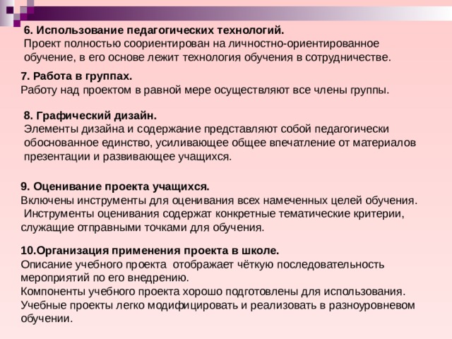 6. Использование педагогических технологий. Проект полностью соориентирован на личностно-ориентированное обучение, в его основе лежит технология обучения в сотрудничестве. 7. Работа в группах. Работу над проектом в равной мере осуществляют все члены группы. 8. Графический дизайн. Элементы дизайна и содержание представляют собой педагогически обоснованное единство, усиливающее общее впечатление от материалов презентации и развивающее учащихся. 9. Оценивание проекта учащихся. Включены инструменты для оценивания всех намеченных целей обучения.  Инструменты оценивания содержат конкретные тематические критерии, служащие отправными точками для обучения. 10.Организация применения проекта в школе. Описание учебного проекта отображает чёткую последовательность мероприятий по его внедрению. Компоненты учебного проекта хорошо подготовлены для использования. Учебные проекты легко модифицировать и реализовать в разноуровневом обучении. 