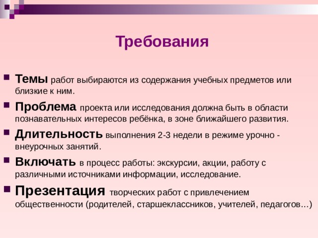 Требования Темы работ выбираются из содержания учебных предметов или близкие к ним. Проблема проекта или исследования должна быть в области познавательных интересов ребёнка, в зоне ближайшего развития. Длительность выполнения 2-3 недели в режиме урочно - внеурочных занятий. Включать в процесс работы: экскурсии, акции, работу с различными источниками информации, исследование. Презентация творческих работ с привлечением общественности (родителей, старшеклассников, учителей, педагогов…) 