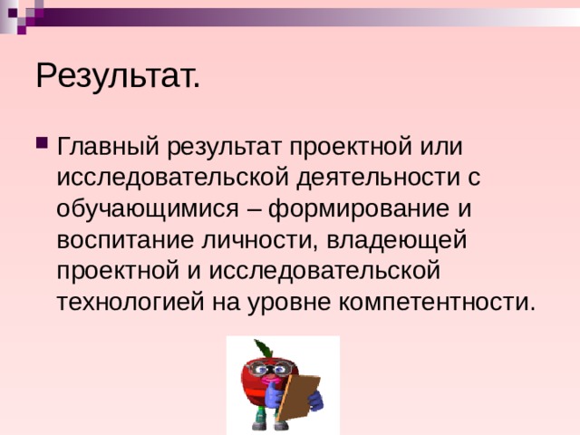 Результат. Главный результат проектной или исследовательской деятельности с обучающимися – формирование и воспитание личности, владеющей проектной и исследовательской технологией на уровне компетентности. 