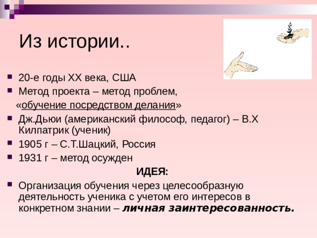Из истории.. 20-е годы ХХ века, США Метод проекта – метод проблем,  « обучение посредством делания » Дж.Дьюи (американский философ, педагог) – В.Х Килпатрик (ученик) 1905 г – С.Т.Шацкий, Россия 1931 г – метод осужден ИДЕЯ: Организация обучения через целесообразную деятельность ученика с учетом его интересов в конкретном знании – личная заинтересованность.  