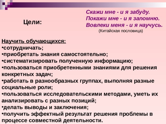 Скажи мне - и я забуду. Покажи мне - и я запомню. Вовлеки меня - и я научусь.   (Китайская пословица) Цели: Научить обучающихся: сотрудничать; приобретать знания самостоятельно; систематизировать полученную информацию; пользоваться приобретенными знаниями для решения конкретных задач; работать в разнообразных группах, выполняя разные социальные роли; пользоваться исследовательскими методами, уметь их анализировать с разных позиций; делать выводы и заключения; получить эффектный результат решения проблемы в процессе совместной деятельности. 